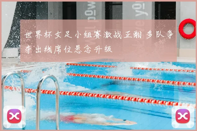 世界杯女足小组赛激战正酣 多队争夺出线席位悬念升级