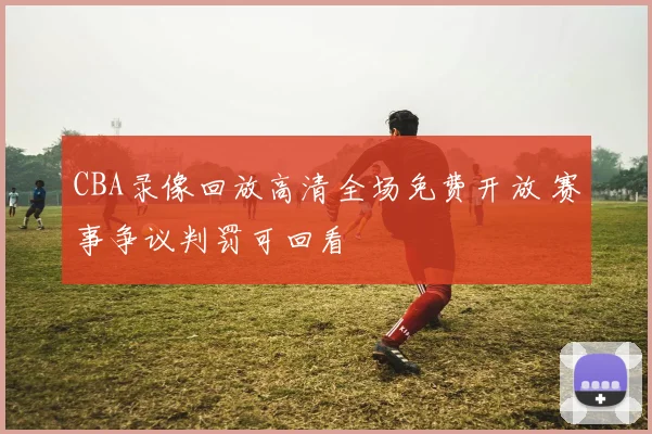 CBA录像回放高清全场免费开放 赛事争议判罚可回看