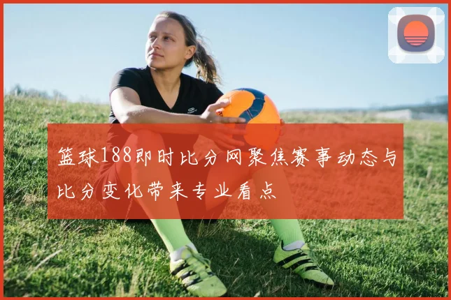 篮球188即时比分网聚焦赛事动态与比分变化带来专业看点
