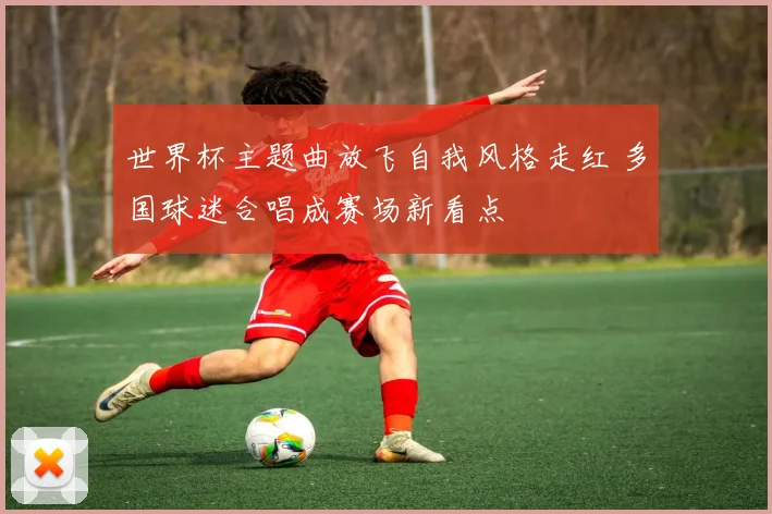 世界杯主题曲放飞自我风格走红 多国球迷合唱成赛场新看点