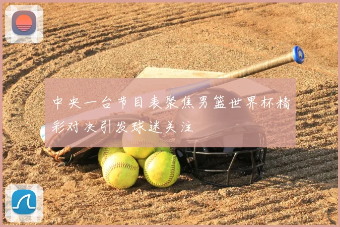 中央一台节目表聚焦男篮世界杯精彩对决引发球迷关注
