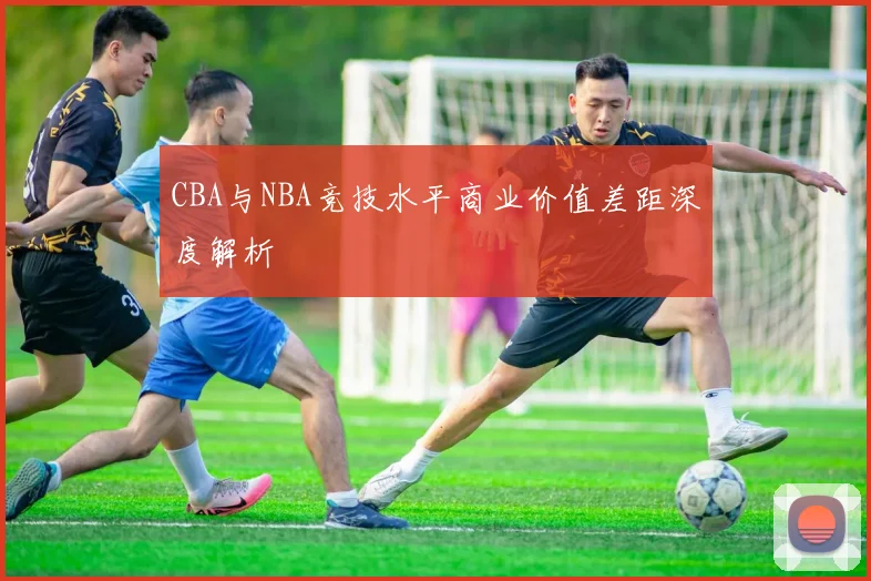 CBA与NBA竞技水平商业价值差距深度解析