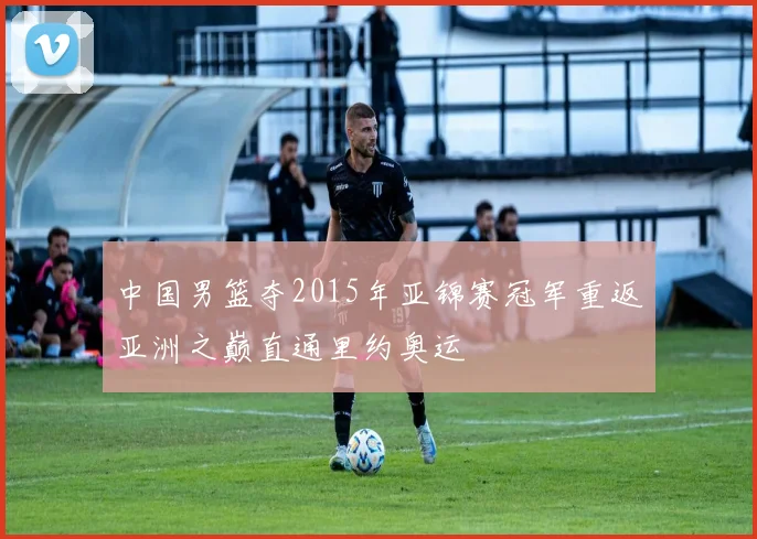 中国男篮夺2015年亚锦赛冠军重返亚洲之巅直通里约奥运