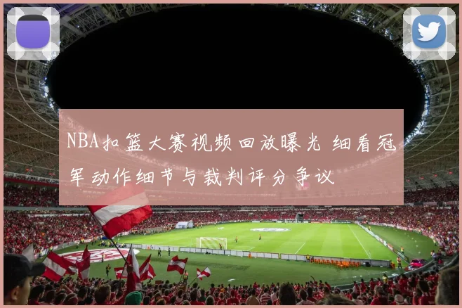 NBA扣篮大赛视频回放曝光 细看冠军动作细节与裁判评分争议