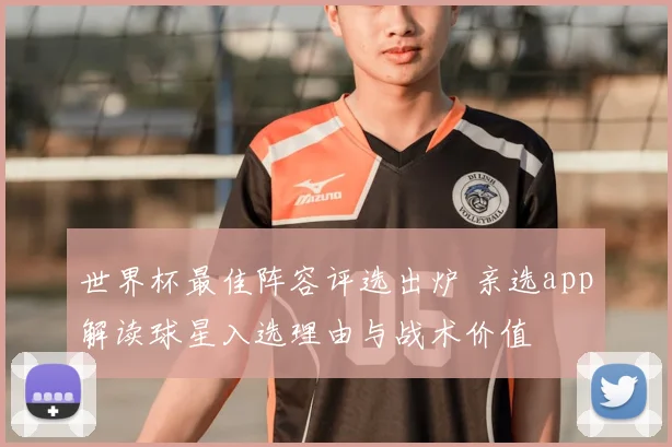 世界杯最佳阵容评选出炉 亲选app解读球星入选理由与战术价值