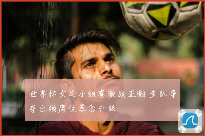 世界杯女足小组赛激战正酣 多队争夺出线席位悬念升级