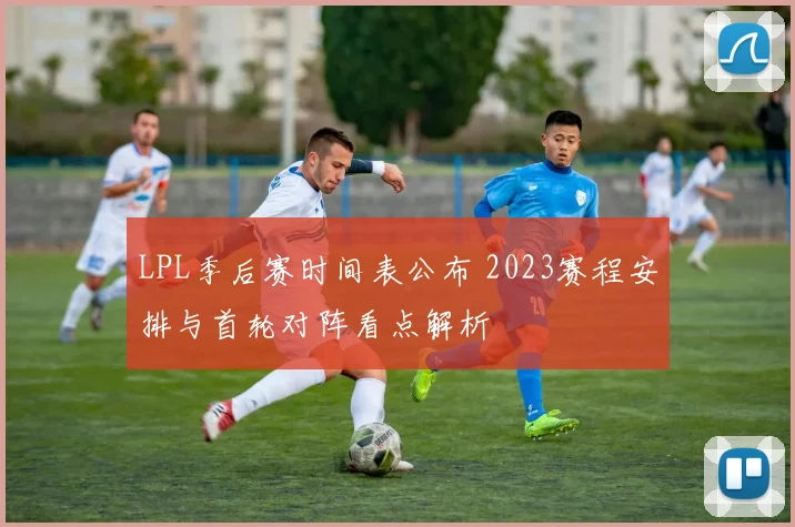 LPL季后赛时间表公布 2023赛程安排与首轮对阵看点解析