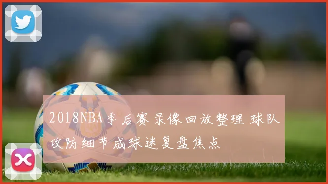 2018NBA季后赛录像回放整理 球队攻防细节成球迷复盘焦点