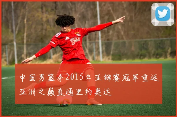 中国男篮夺2015年亚锦赛冠军重返亚洲之巅直通里约奥运