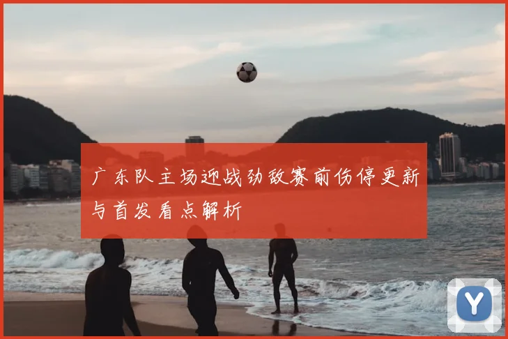 广东队主场迎战劲敌赛前伤停更新与首发看点解析