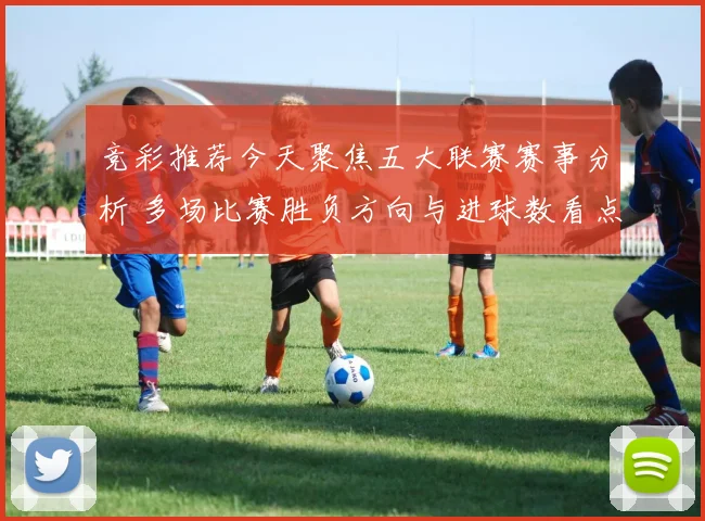竞彩推荐今天聚焦五大联赛赛事分析 多场比赛胜负方向与进球数看点并存