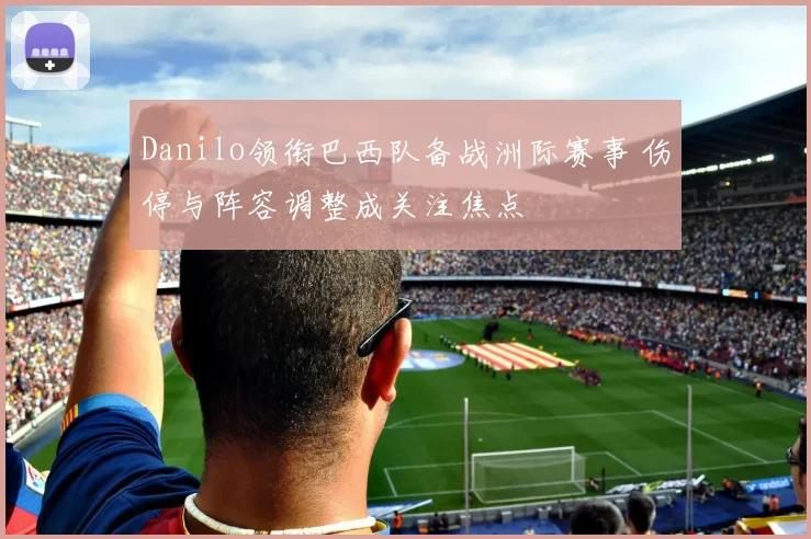 Danilo领衔巴西队备战洲际赛事 伤停与阵容调整成关注焦点
