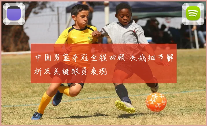 中国男篮夺冠全程回顾 决战细节解析及关键球员表现