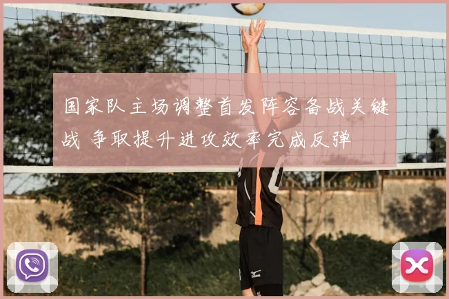 国家队主场调整首发阵容备战关键战 争取提升进攻效率完成反弹