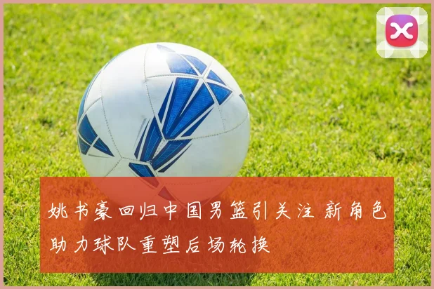 姚书豪回归中国男篮引关注 新角色助力球队重塑后场轮换