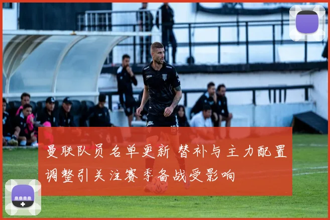 曼联队员名单更新 替补与主力配置调整引关注赛季备战受影响