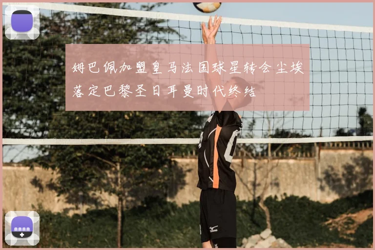 姆巴佩加盟皇马法国球星转会尘埃落定巴黎圣日耳曼时代终结