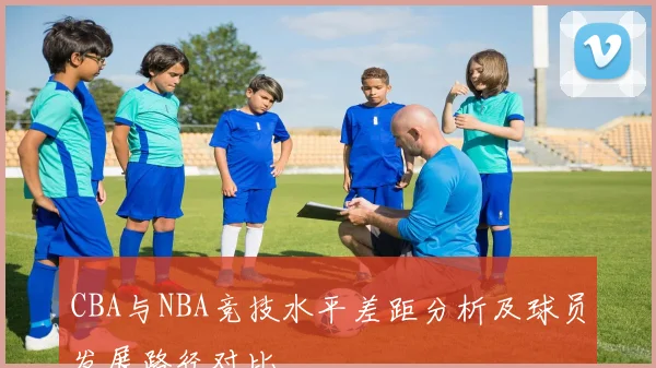 CBA与NBA竞技水平差距分析及球员发展路径对比