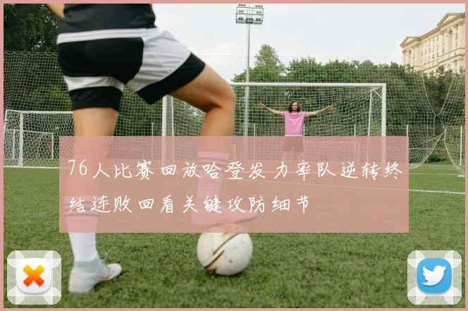 76人比赛回放哈登发力率队逆转终结连败回看关键攻防细节