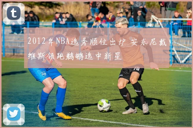 2012年NBA选秀顺位出炉 安东尼戴维斯领跑鹈鹕选中新星