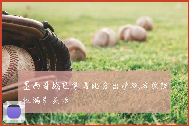墨西哥战巴拿马比分出炉双方攻防拉满引关注