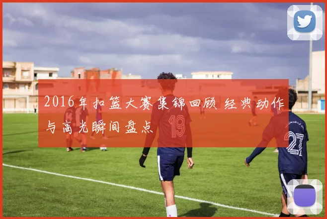 2016年扣篮大赛集锦回顾 经典动作与高光瞬间盘点