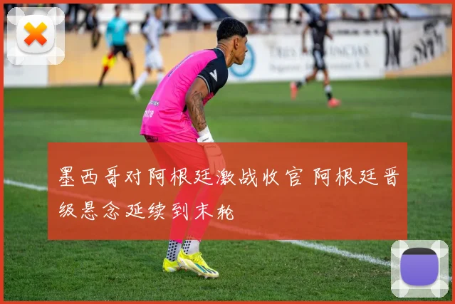 墨西哥对阿根廷激战收官 阿根廷晋级悬念延续到末轮