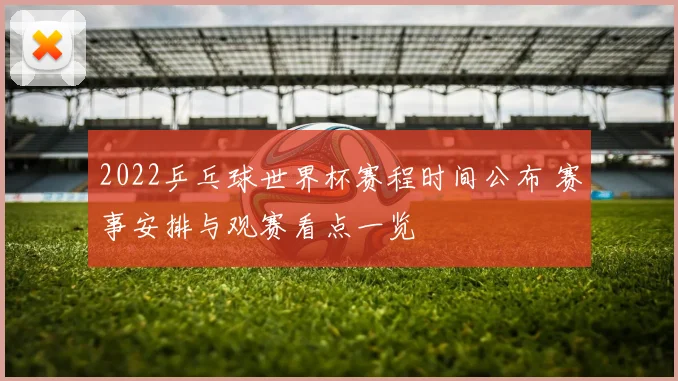 2022乒乓球世界杯赛程时间公布 赛事安排与观赛看点一览