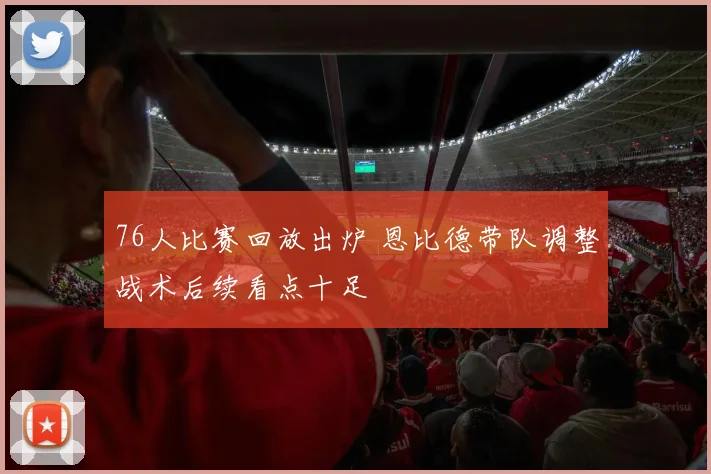76人比赛回放出炉 恩比德带队调整战术后续看点十足