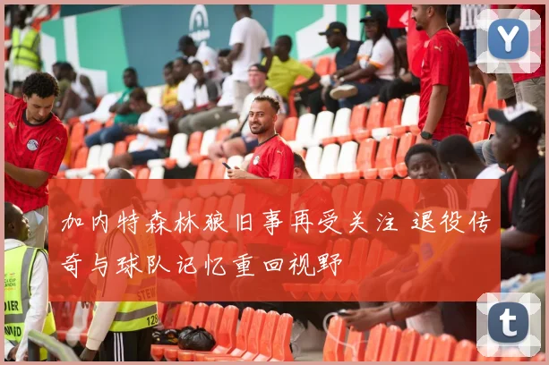 加内特森林狼旧事再受关注 退役传奇与球队记忆重回视野