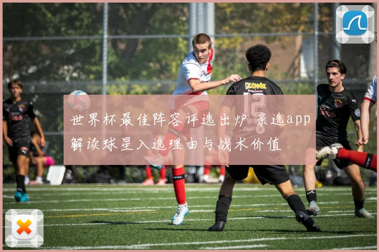 世界杯最佳阵容评选出炉 亲选app解读球星入选理由与战术价值