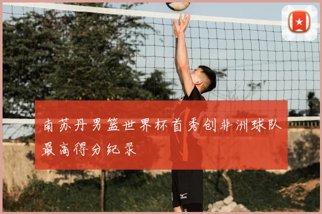 南苏丹男篮世界杯首秀创非洲球队最高得分纪录