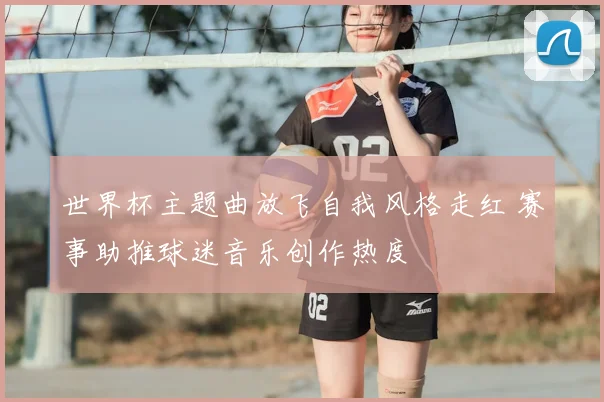 世界杯主题曲放飞自我风格走红 赛事助推球迷音乐创作热度