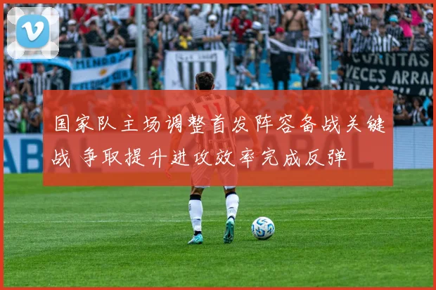 国家队主场调整首发阵容备战关键战 争取提升进攻效率完成反弹