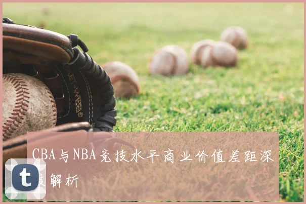 CBA与NBA竞技水平商业价值差距深度解析