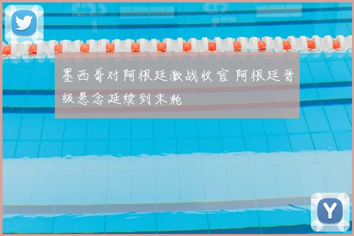 墨西哥对阿根廷激战收官 阿根廷晋级悬念延续到末轮
