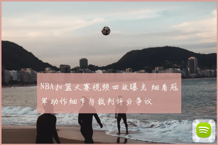 NBA扣篮大赛视频回放曝光 细看冠军动作细节与裁判评分争议