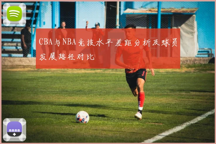 CBA与NBA竞技水平差距分析及球员发展路径对比