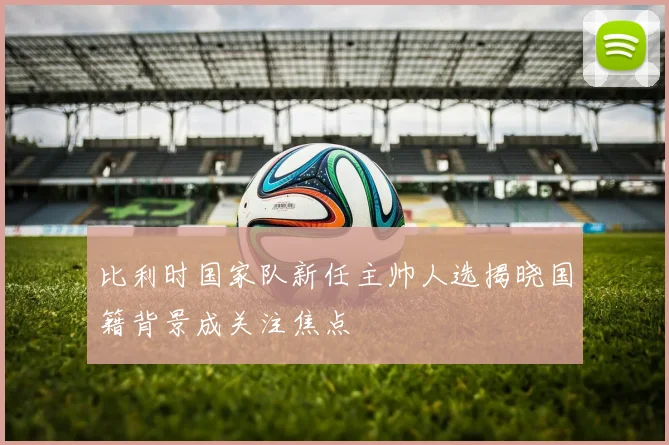 比利时国家队新任主帅人选揭晓国籍背景成关注焦点