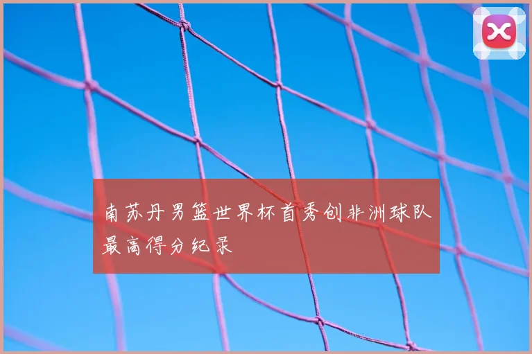 南苏丹男篮世界杯首秀创非洲球队最高得分纪录