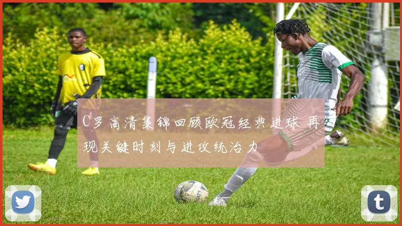 C罗高清集锦回顾欧冠经典进球 再现关键时刻与进攻统治力