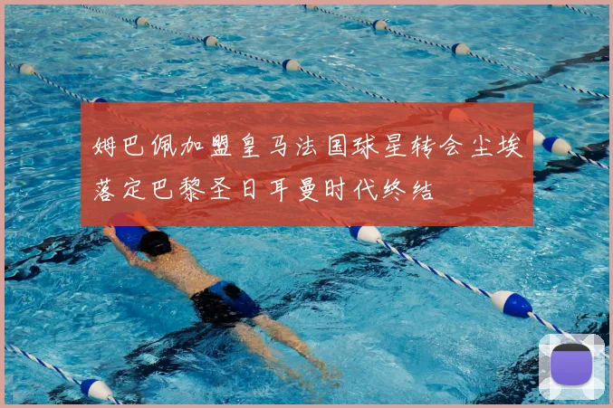 姆巴佩加盟皇马法国球星转会尘埃落定巴黎圣日耳曼时代终结