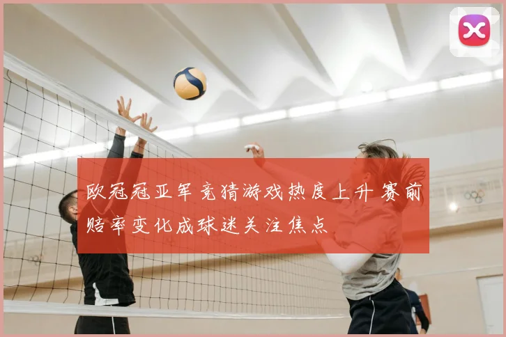 欧冠冠亚军竞猜游戏热度上升 赛前赔率变化成球迷关注焦点