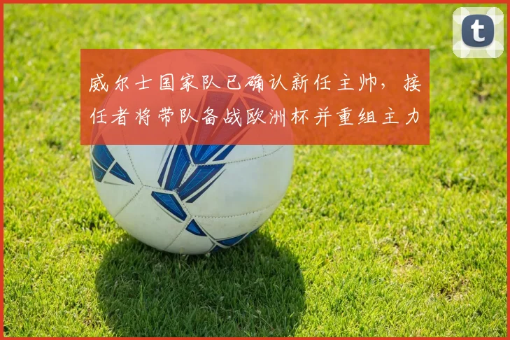 威尔士国家队已确认新任主帅,接任者将带队备战欧洲杯并重组主力阵容