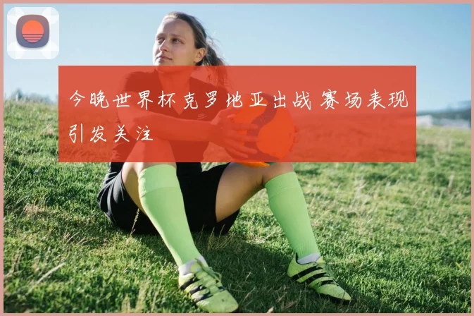今晚世界杯克罗地亚出战 赛场表现引发关注