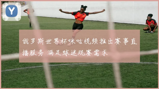 俄罗斯世界杯咪咕视频推出赛事直播服务 满足球迷观赛需求